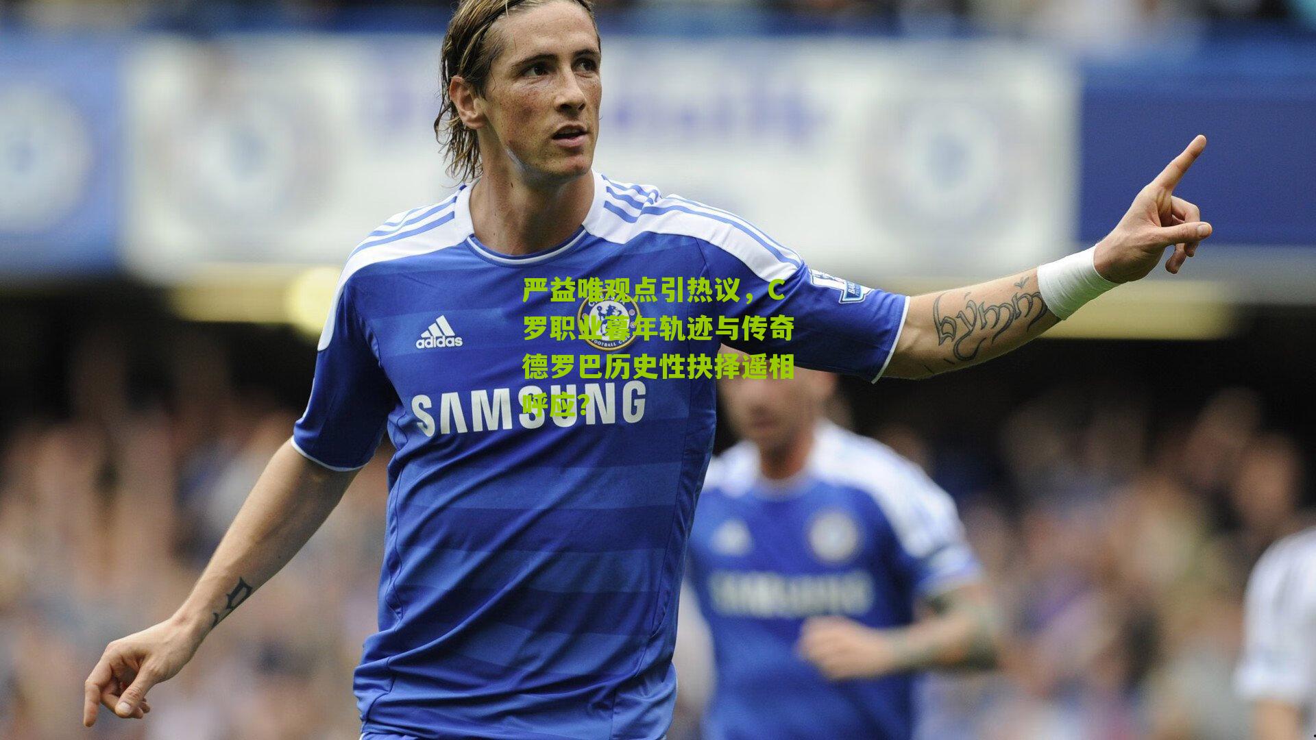 严益唯观点引热议，C罗职业暮年轨迹与传奇德罗巴历史性抉择遥相呼应？